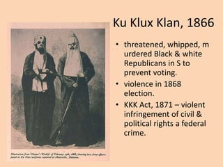 Ku Klux Klan, 1866
• threatened, whipped, m
  urdered Black & white
  Republicans in S to
  prevent voting.
• violence in 1868
  election.
• KKK Act, 1871 – violent
  infringement of civil &
  political rights a federal
  crime.
 