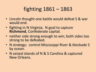 fighting 1861 – 1863
• Lincoln thought one battle would defeat S & war
  would end.
• fighting in N Virginia; N goal to capture
  Richmond, Confederate capital.
• neither side strong enough to win; both sides too
  strong to be defeated.
• N strategy: control Mississippi River & blockade S
  by ocean.
• N seized islands of N & S Carolina & captured
  New Orleans.
 