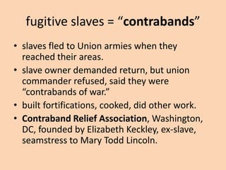 fugitive slaves = “contrabands”
• slaves fled to Union armies when they
  reached their areas.
• slave owner demanded return, but union
  commander refused, said they were
  “contrabands of war.”
• built fortifications, cooked, did other work.
• Contraband Relief Association, Washington,
  DC, founded by Elizabeth Keckley, ex-slave,
  seamstress to Mary Todd Lincoln.
 