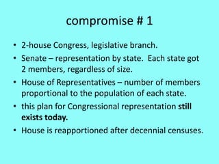 compromise # 1
• 2-house Congress, legislative branch.
• Senate – representation by state. Each state got
  2 members, regardless of size.
• House of Representatives – number of members
  proportional to the population of each state.
• this plan for Congressional representation still
  exists today.
• House is reapportioned after decennial censuses.
 