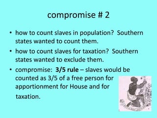 compromise # 2
• how to count slaves in population? Southern
  states wanted to count them.
• how to count slaves for taxation? Southern
  states wanted to exclude them.
• compromise: 3/5 rule – slaves would be
  counted as 3/5 of a free person for
  apportionment for House and for
  taxation.
 