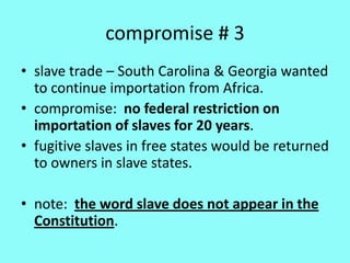 compromise # 3
• slave trade – South Carolina & Georgia wanted
  to continue importation from Africa.
• compromise: no federal restriction on
  importation of slaves for 20 years.
• fugitive slaves in free states would be returned
  to owners in slave states.

• note: the word slave does not appear in the
  Constitution.
 