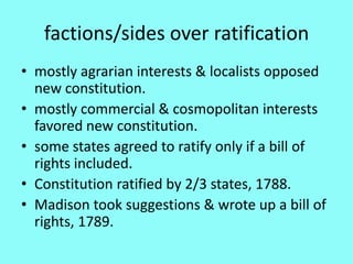 factions/sides over ratification
• mostly agrarian interests & localists opposed
  new constitution.
• mostly commercial & cosmopolitan interests
  favored new constitution.
• some states agreed to ratify only if a bill of
  rights included.
• Constitution ratified by 2/3 states, 1788.
• Madison took suggestions & wrote up a bill of
  rights, 1789.
 