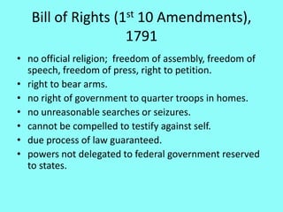 Bill of Rights (1st 10 Amendments),
                    1791
• no official religion; freedom of assembly, freedom of
  speech, freedom of press, right to petition.
• right to bear arms.
• no right of government to quarter troops in homes.
• no unreasonable searches or seizures.
• cannot be compelled to testify against self.
• due process of law guaranteed.
• powers not delegated to federal government reserved
  to states.
 