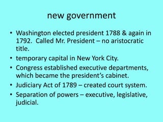 new government
• Washington elected president 1788 & again in
  1792. Called Mr. President – no aristocratic
  title.
• temporary capital in New York City.
• Congress established executive departments,
  which became the president’s cabinet.
• Judiciary Act of 1789 – created court system.
• Separation of powers – executive, legislative,
  judicial.
 