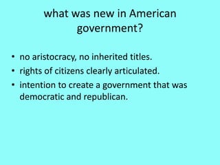 what was new in American
             government?

• no aristocracy, no inherited titles.
• rights of citizens clearly articulated.
• intention to create a government that was
  democratic and republican.
 