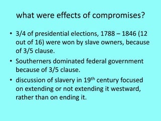 what were effects of compromises?
• 3/4 of presidential elections, 1788 – 1846 (12
  out of 16) were won by slave owners, because
  of 3/5 clause.
• Southerners dominated federal government
  because of 3/5 clause.
• discussion of slavery in 19th century focused
  on extending or not extending it westward,
  rather than on ending it.
 