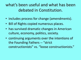 what’s been useful and what has been
       debated in Constitution.
• includes process for change (amendments).
• Bill of Rights copied numerous places.
• has survived dramatic changes in American
  culture, economy, politics, society.
• continuing arguments over the intentions of
  the Founding Fathers -- “strict
  constructionists” vs. “loose constructionists.”
 
