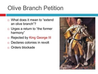 Olive Branch Petition
 What does it mean to “extend
an olive branch”?
 Urges a return to “the former
harmony”
 Rejected by King George III
 Declares colonies in revolt
 Orders blockade
 