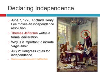 Declaring Independence
 June 7, 1776: Richard Henry
Lee moves an independence
resolution
 Thomas Jefferson writes a
formal declaration.
 Why is it important to include
Virginians?
 July 2: Congress votes for
independence
 https://www.youtube.com/watch?v=AZ0Nkdi-GpE
 