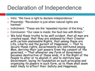 Declaration of Independence
 Intro: “We have a right to declare independence.”
 Preamble: “Revolution is just when natural rights are
harmed.”
 Indictment: “These are the „repeated injuries‟ of the king.”
 Conclusion: “Our case is made; the fault lies with Britain.”
 We hold these truths to be self-evident, that all men are
created equal, that they are endowed by their Creator
with certain unalienable Rights, that among these are
Life, Liberty and the pursuit of Happiness. — That to
secure these rights, Governments are instituted among
Men, deriving their just powers from the consent of the
governed, — That whenever any Form of Government
becomes destructive of these ends, it is the Right of the
People to alter or to abolish it, and to institute new
Government, laying its foundation on such principles and
organizing its powers in such form, as to them shall seem
most likely to effect their Safety and Happiness.
 