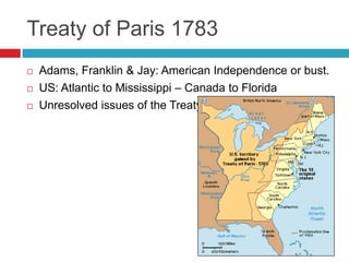 Treaty of Paris 1783
 Adams, Franklin & Jay: American Independence or bust.
 US: Atlantic to Mississippi – Canada to Florida
 Unresolved issues of the Treaty?
 