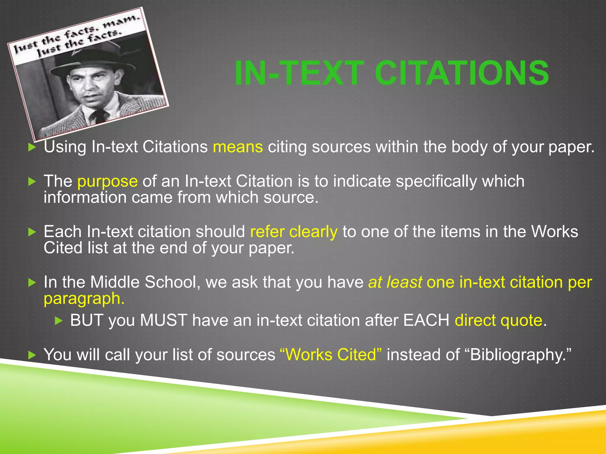 IN-TEXT CITATIONS
 Using In-text Citations means citing sources within the body of your paper.
 The purpose of an In-text Citation is to indicate specifically which
information came from which source.
 Each In-text citation should refer clearly to one of the items in the Works
Cited list at the end of your paper.
 In the Middle School, we ask that you have at least one in-text citation per
paragraph.
 BUT you MUST have an in-text citation after EACH direct quote.
 You will call your list of sources “Works Cited” instead of “Bibliography.”
 