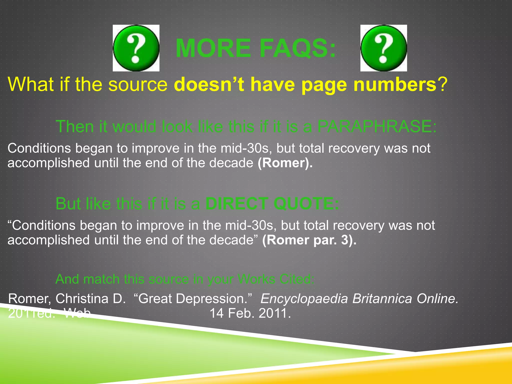 MORE FAQS:
What if the source doesn’t have page numbers?
Then it would look like this if it is a PARAPHRASE:
Conditions began to improve in the mid-30s, but total recovery was not
accomplished until the end of the decade (Romer).
But like this if it is a DIRECT QUOTE:
“Conditions began to improve in the mid-30s, but total recovery was not
accomplished until the end of the decade” (Romer par. 3).
And match this source in your Works Cited:
Romer, Christina D. “Great Depression.” Encyclopaedia Britannica Online.
2011ed. Web. 14 Feb. 2011.
 