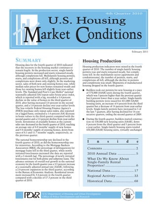 4th Quarter 2010




                                                                                                              February 2011


Summary                                                        Housing Production
Housing data for the fourth quarter of 2010 indicated
that the recovery in the housing market continues to           Housing production indicators were mixed in the fourth
remain fragile. In the production sector, single-family        quarter of 2010. The number of single-family housing
housing permits increased and starts remained steady,          permits rose and starts remained steady, but comple-
although completions fell. Multifamily housing permits,        tions fell. In the multifamily sector (apartments and
starts, and completions all fell, although permits and         condominiums), the number of permits, starts, and
completions were down only slightly. In the marketing          completions all fell, although the decline in permits
sector, sales of both new and existing homes rose, while       and completions was small. Shipments of manufactured
median sales prices for new homes remained steady and          housing dropped in the fourth quarter.
those for existing homes fell slightly from year-earlier       ■   Builders took out permits for new housing at a pace
levels. The Standard and Poor’s Case-Shiller® national             of 574,000 (SAAR) units during the fourth quarter,
seasonally adjusted (SA) repeat-sales house-price index,           which was 3 percent higher than the previous quarter
which is reported with a lag, recorded a 3.4-percent               but 8 percent lower than a year earlier. Single-family
decline in the value of homes in the third quarter of              building permits were issued for 421,000 (SAAR)
2010, after having increased 2.6 percent in the second             housing units, an increase of 4 percent from the third
quarter, and a 1.6-percent decline over year-earlier levels.       quarter but a decrease of 14 percent from year-earlier
The less volatile Federal Housing Finance Agency’s                 levels. Single-family permits have increased in 5 of
(FHFA) purchase-only repeat-sales index, also reported             the last 7 quarters, after having declined for 14 con-
on a lagged basis, estimated a 1.6-percent (SA) decrease           secutive quarters, ending the second quarter of 2009.
in home values in the third quarter compared with the
second quarter and a 3.2-percent decline from year-earlier     ■   During the fourth quarter, builders started construc-
levels. Inventories of available homes at the current              tion on 538,000 new housing units (SAAR), down
sales rate decreased in the fourth quarter of 2010, reaching       8 percent from the third quarter and 5 percent from
an average rate of 8.0 months’ supply of new homes                 a year earlier. Single-family housing starts totaled
and 9.4 months’ supply of existing homes, down from                436,000 (SAAR) housing units, virtually unchanged
rates of 8.5 and 11.7 months’ supply, respectively, in
the previous quarter.
The national homeownership rate declined in the
fourth quarter of 2010, as did the homeownership rate              I         n         s        i        d         e
for minorities. According to the Mortgage Bankers
Association (MBA), the percentage of delinquencies for             Contents ................................... 2
mortgage loans fell in the third quarter, while newly
initiated foreclosures increased (the data are reported            2010 Annual Data ................... 5
with a 2-month lag). The percentage of newly initiated
foreclosures rose for both prime and subprime loans. The           What Do We Know About
advance estimate of overall real growth in the national            Single-Family Rental
economy for the fourth quarter was a 3.2-percent increase
at a seasonally adjusted annual rate (SAAR), following             Properties? ................................ 6
a 2.6-percent expansion in the third quarter, according
to the Bureau of Economic Analysis. Residential invest-
                                                                   National Data ......................... 17
ment increased by 3.4 percent in the fourth quarter                Regional Activity ................... 33
compared with a decline of 27.3 percent in the third
quarter of 2010.                                                   Historical Data ....................... 68



                           U.S. Department of Housing and Urban Development
                           Office of Policy Development and Research
 
