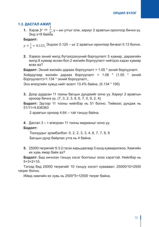 ОРШИЛ БҮЛЭГ
13
1.3. ДАСГАЛ АЖИЛ
1. 	 Хэрэв , у – ын утгыг олж, хариуг 2 аравтын оронгоор бичнэ үү.
Энд x=8 байна.
Бодолт:
Эндээс 0.125 – ыг 2 аравтын оронгоор бичвэл 0.13 болно.
2.	 Хэрвээ эхний жилд бүтээгдэхүүний борлуулалт 5 хувиар, дараагийн
жилд 8 хувиар өссөн бол 2 жилийн борлуулалт нийтдээ хэдэн хувиар
өсөх вэ?
Бодолт: Эхний жилийн дараах борлуулалт = 1.05 * эхний борлуулалт.
Хоёрдугаар жилийн дараах борлуулалт = 1.08 * (1.05 * эхний
борлуулалт)=1.134 * эхний борлуулалт.,
Энэ өгөгдлийн хувьд нийт өсөлт 13.4% байна. (0.134 * 100)
3.	 Доор дурдсан 11 тооны багцын дунджийг олно уу. Хариуг 2 аравтын
орноор бичнэ үү. (7, 3, 2, 3, 8, 6, 7, 0, 9, 2, 4)
Бодолт: Эдгээр 11 тооны нийлбэр нь 51 болно. Тиймээс дундаж нь
51/11=4.636363
	 2 аравтын орноор 4.64 – тэй тэнцүү байна.
4.	 Дасгал 3 – т өгөгдсөн 11 тооны медианыг олно уу.
Бодолт:
	 Тоонуудыг эрэмбэлбэл: 0, 2, 2, 3, 3, 4, 6, 7, 7, 8, 9
	 Багцын дунд байрлах утга нь 4 байна.
5.	 25000 төгрөгийг 5:3:2 гэсэн харьцаагаар 3 хүнд хуваарилжээ. Хамгийн
их хувь ямар байх вэ?
Бодолт: Бид хичнээн тэнцүү хэсэг болгохыг олох хэрэгтэй. Нийлбэр нь
5+3+2=10.
Тэгээд бид 25000 төгрөгийг 10 тэнцүү хэсэгт хуваавал: 25000/10=2500
төгрөг болно.
Иймд хамгийн их хувь нь 2500*5=12500 төгрөг байна.
 