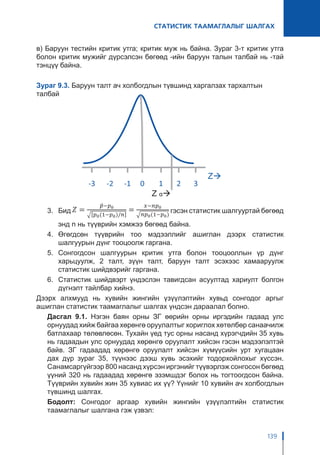СТАТИСТИК ТААМАГЛАЛЫГ ШАЛГАХ
139
в) Баруун тестийн критик утга; критик муж нь байна. Зураг 3-т критик утга
болон критик мужийг дүрсэлсэн бөгөөд -ийн баруун талын талбай нь -тай
тэнцүү байна.
Зураг 9.3. Баруун талт ач холбогдлын түвшинд харгалзах тархалтын
талбай
3.	Бид гэсэн статистик шалгууртай бөгөөд
энд n нь түүврийн хэмжээ бөгөөд байна.
4.	Өгөгдсөн түүврийн тоо мэдээллийг ашиглан дээрх статистик
шалгуурын дүнг тооцоолж гаргана.
5.	Сонгогдсон шалгуурын критик утга болон тооцооллын үр дүнг
харьцуулж, 2 талт, зүүн талт, баруун талт эсэхээс хамааруулж
статистик шийдвэрийг гаргана.
6.	 Статистик шийдвэрт үндэслэн тавигдсан асуултад хариулт болгон
дүгнэлт тайлбар хийнэ.
Дээрх алхмууд нь хувийн жингийн үзүүлэлтийн хувьд сонгодог аргыг
ашиглан статистик таамаглалыг шалгах үндсэн дараалал болно.
Дасгал 9.1. Нэгэн баян орны ЗГ өөрийн орны иргэдийн гадаад улс
орнуудад хийж байгаа хөрөнгө оруулалтыг хориглох хөтөлбөр санаачилж
батлахаар төлөвлөсөн. Тухайн үед тус орны насанд хүрэгчдийн 35 хувь
нь гадаадын улс орнуудад хөрөнгө оруулалт хийсэн гэсэн мэдээлэлтэй
байв. ЗГ гадаадад хөрөнгө оруулалт хийсэн хүмүүсийн урт хугацаан
дах дүр зураг 35, түүнээс дээш хувь эсэхийг тодорхойлохыг хүссэн.
Санамсаргүйгээр 800 насанд хүрсэн иргэнийг түүвэрлэж сонгосон бөгөөд
үүний 320 нь гадаадад хөрөнгө эзэмшдэг болох нь тогтоогдсон байна.
Түүврийн хувийн жин 35 хувиас их үү? Үүнийг 10 хувийн ач холбогдлын
түвшинд шалгах.
Бодолт: Сонгодог аргаар хувийн жингийн үзүүлэлтийн статистик
таамаглалыг шалгана гэж үзвэл:
 