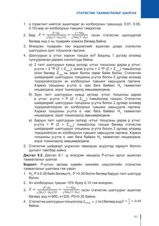 СТАТИСТИК ТААМАГЛАЛЫГ ШАЛГАХ
141
1.	 α (практикт нийтлэг ашигладаг ач холбогдлын түвшнүүд: 0.01, 0.05,
0.10)-аар ач холбогдлын түвшинг тэмдэглэе.
2.	 Бид гэсэн статистик шалгууртай
бөгөөд энд n нь түүврийн хэмжээ бөгөөд байна.
3.	Өгөгдсөн түүврийн тоо мэдээллийг ашиглан дээрх статистик
шалгуурын дүнг тооцоолж гаргана.
4.	Шалгуурын p утгыг хэрхэн тооцох вэ? Бидэнд 1 дүгээр алхамд
тулгуурласан дараах сонголтууд байна.
а)	 2 талт шалгуурын хувьд эхлээд -утгыг тооцсоны дараа p утгыг:
p-утга = 2 *P (Z < Zтооц
), эсвэл p-утга = 2 *P (Z > Zтооц
) томьёогоор
олох бөгөөд Zтооц
нь эерэг болон сөрөг байж болно. Статистик
шийдвэрийг шалгуурын тооцооны p-утга болон 2 дугаар алхамд
тодорхойлогдсон ач холбогдлын түвшинг харьцуулж гаргана.
Хэрвээ тооцооны p-утга α -аас бага байвал H0
таамаглал
няцаагдана; эсрэг тохиолдолд зөвшөөрөгдөнө.
б)	Зүүн талт шалгуурын хувьд эхлээд -утгыг тооцсоны дараа
p утгыг: p-утга = P (Z < Zтооц
) томьёогоор тооцно. Статистик
шийдвэрийг шалгуурын тооцооны p-утга болон 2 дугаар алхамд
тодорхойлогдсон ач холбогдлын түвшинг харьцуулж гаргана.
Хэрвээ тооцооны p-утга α -аас бага байвал H0
таамаглал
няцаагдана; эсрэг тохиолдолд зөвшөөрөгдөнө.
в)	 Баруун талт шалгуурын эхлээд -утгыг тооцсоны дараа p утгыг:
p-утга = P (Z > Zтооц
) томьёогоор тооцох бөгөөд статистик
шийдвэрийг шалгуурын тооцооны p-утга болон 2 дугаар алхамд
тодорхойлсон ач холбогдлын түвшинг харьцуулж гаргана. Хэрвээ
тооцооны p-утга α -аас бага байвал H0
таамаглал няцаагдана;
эсрэг тохиолдолд зөвшөөрөгдөнө.
5.	 Статистик шийдвэрт үндэслэн тавигдсан асуултад хариулт болгон
дүгнэлт тайлбар хийнэ.
Дасгал 9.2. Дасгал 8.1 -д өгөгдсөн нөхцөлд P-утгын аргыг ашиглан
таамаглалыг шалгах
Бодолт: P-утгын аргаар хувийн жингийн үзүүлэлтийн статистик
таамаглалыг шалгана гэж үзвэл:
1.	 H0
: P ≤ 0.35 байх бөгөөд H1
: P >0.35 болох бөгөөд баруун талт шалгуур
болно.
2.	 Ач холбогдлын түвшин 10% буюу 0.10 гэж өгөгдсөн.
3.	 гэсэн статистик шалгуурыг ашиглах
бөгөөд энд n=800, x=320, P0=0.35 байна.
4.	 Статистикшалгуурынтооцоогоор бөгөөдэнд
байна.
 