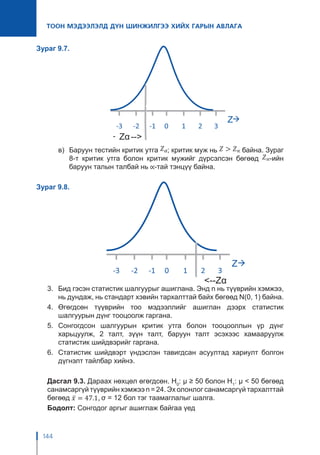 144
ТООН МЭДЭЭЛЭЛД ДҮН ШИНЖИЛГЭЭ ХИЙХ ГАРЫН АВЛАГА
Зураг 9.7.
в)	 Баруун тестийн критик утга ; критик муж нь байна. Зураг
8-т критик утга болон критик мужийг дүрсэлсэн бөгөөд -ийн
баруун талын талбай нь -тай тэнцүү байна.
Зураг 9.8.
3.	 Бид гэсэн статистик шалгуурыг ашиглана. Энд n нь түүврийн хэмжээ,
нь дундаж, нь стандарт хэвийн тархалттай байх бөгөөд N(0, 1) байна.
4.	Өгөгдсөн түүврийн тоо мэдээллийг ашиглан дээрх статистик
шалгуурын дүнг тооцоолж гаргана.
5.	Сонгогдсон шалгуурын критик утга болон тооцооллын үр дүнг
харьцуулж, 2 талт, зүүн талт, баруун талт эсэхээс хамааруулж
статистик шийдвэрийг гаргана.
6.	 Статистик шийдвэрт үндэслэн тавигдсан асуултад хариулт болгон
дүгнэлт тайлбар хийнэ.
Дасгал 9.3. Дараах нөхцөл өгөгдсөн. H0
: μ ≥ 50 болон H1
: μ < 50 бөгөөд
санамсаргүй түүврийн хэмжээ n = 24. Эх олонлог санамсаргүй тархалттай
бөгөөд σ = 12 бол тэг таамаглалыг шалга.
Бодолт: Сонгодог аргыг ашиглаж байгаа үед
 