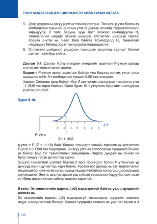146
ТООН МЭДЭЭЛЭЛД ДҮН ШИНЖИЛГЭЭ ХИЙХ ГАРЫН АВЛАГА
5.	 Дээр дурдсаны дагуу p-утгыг тооцож гаргана. Тооцсон p утга болон ач
холбогдлын түвшний онолын утга /2 дугаар алхамд тодорхойлсон/-г
харьцуулж, 2 талт, баруун, зүүн талт эсэхээс хамааруулан H0
таамаглалыг няцаах эсэхээ шийдэж, статистик шийдвэр гаргах.
Хэрвээ p-утга нь α-аас бага байгаа тохиолдолд H0
таамаглал
няцаагдах бөгөөд эсрэг тохиолдолд няцаагдахгүй.
6.	 Статистик шийдвэрт үндэслэн тавигдсан асуултад хариулт болгон
дүгнэлт тайлбар хийнэ.
Дасгал 9.4. Дасгал 9.3-д өгөгдсөн өгөгдлийг ашиглан P-утгын аргаар
статистик таамаглалыг шалга.
Бодолт: P-утгын аргыг ашиглаж байгаа үед бидэнд критик утгыг олох
шаардлагагүй. Ач холбогдлын түвшин 0.05 гэж өгөгдсөн.
Хэрвээ Сонгодог арга байсан бол Z статистик шалгуурын тооцооны утга
-1.1839 гэж гарах байсан. Одоо Зураг 10-т үзүүлсэн зүүн талт шалгуурын
p-утгыг олцгооё.
Зураг 9.10.
p-утга = P (Z < -1.18) байх бөгөөд стандарт хэвийн тархалтын хүснэгтээс
P-утга = 0.1190 гэж бодогдоно. Энэхүү утга ач холбогдлын түвшин/0.05/-өөс
их байна. Бид тэг таамаглалыг зөвшөөрнө. Эндээс дундаж нь 50-аас их
буюу тэнцүү гэсэн дүгнэлтэд хүрнэ.
Эндээс таамаглал шалгаж байгаа 2 арга /Сонгодог болон P-утгын/-ын үр
дүнгүүд ижил дүгнэлтэд хүрч байна. Хэрвээ нэг аргаар нь тэг таамаглалыг
няцаасанболовчнөгөөаргынхувьдняцаахгүйбайгаатохиолдолдхоорондоо
зөрчилдөнө. Энэ нь аль нэг аргын үед хийсэн тооцоолол буруу болсон гэсэн
үг. Иймд дахин хянаж сайтар шалгах хэрэгтэй.
II кэйс: Эх олонлогийн вариац (σ2) мэдэгдэхгүй байгаа үед μ дунджийг
шалгах нь
Эх олонлогийн вариац (σ2) мэдэгдэхгүй тохиолдолд түүврийн хэмжээг
асуух шаардлагатай болдог. Хэрвээ түүврийн хэмжээ их үед гол төлөв n ≥
 