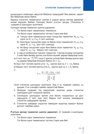 СТАТИСТИК ТААМАГЛАЛЫГ ШАЛГАХ
159
дунджуудын хоорондох зөрүүтэй байдалд түүврүүдийг бие даасан, хараат
бус байдлаар авсан байна.
Бидэнд статистик таамаглалыг шалгах 2 үндсэн аргын систем дараалал
алхам өгөгдсөн байгаа: Сонгодог болон p-утгын аргууд. (Тооцоонд 2
түүврийн Z шалгуурыг ашиглана)
Сонгодог аргаар таамаглал шалгах дараалал:
1.	 Тэг болон эсрэг таамаглалыг томьёолох:
	 Тэг болон эсрэг таамаглалыг тогтоох 3 арга зам бий.
а)	 Тэнцүү гэсэн таамаглалын эсрэг тэнцүү бус таамаглал: H0
: μ1
= μ2
эсрэг нь H1
: μ1
≠ μ2
, 2 талт шалгуур.
б)	 Бага буюу тэнцүүгийн эсрэг их байна гэсэн тааамаглал: H0
: μ1
≥ μ2
эсрэг H1
: μ1
< μ2
, зүүн талт шалгуур.
в)	 Их буюу тэнцүүгийн эсрэг бага байна гэсэн таамаглал: H0
: μ1
≤ μ2
эсрэг H1
: μ1
> μ2
, баруун талт шалгуур.
2.	 α -аар ач холбогдлын түвшинг тэмдэглэе. 1 дүгээр алхамд тулгуурлан
3 кэйс байх бөгөөд критик утга болон мужийг дараах байдлаар олно:
а) 2 талт тест нь гэсэн 2 критик утгатай байх бөгөөд критик муж
нь дараах байдлаар өгөгдсөн байна:
б) Зүүн талт тестийн критик утга критик муж нь байна.
в) Баруун талт тестийн критик утга критик муж нь байна.
3.	
гэсэн статистик шалгуурыг ашиглана. Энд n нь түүврийн хэмжээ, нь
дундаж, Z нь стандарт хэвийн тархалттай байна.
4.	 Өгөгдсөн түүврийн тоо мэдээллийг ашиглан дээрх статистик
шалгуурын дүнг тооцоолж гаргана.
5.	 Сонгогдсон шалгуурын критик утга болон тооцооллын үр дүнг
харьцуулж, 2 талт, зүүн талт, баруун талт эсэхээс хамааруулж
статистик шийдвэрийг гаргана.
6.	 Статистик шийдвэрт үндэслэн тавигдсан асуултад хариулт болгон
дүгнэлт тайлбар хийнэ.
P-утгын аргаар таамаглал шалгах дараалал: (2 түүврийн z-шалгуурыг
ашиглана)
1.	 Тэг болон эсрэг таамаглалыг томьёолох:
	 Тэг болон эсрэг таамаглалыг тогтоох 3 арга зам бий.
 