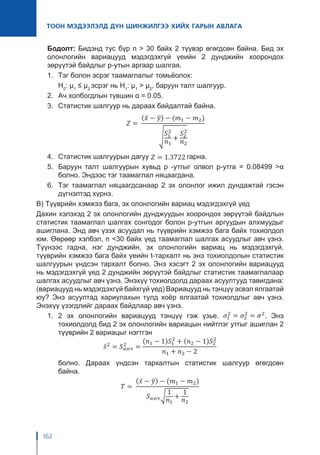 162
ТООН МЭДЭЭЛЭЛД ДҮН ШИНЖИЛГЭЭ ХИЙХ ГАРЫН АВЛАГА
Бодолт: Бидэнд тус бүр n > 30 байх 2 түүвэр өгөгдсөн байна. Бид эх
олонлогийн вариацууд мэдэгдэхгүй үеийн 2 дунджийн хоорондох
зөрүүтэй байдлыг p-утын аргаар шалгая.
1.	 Тэг болон эсрэг таамаглалыг томьёолох:
	H0
: μ1
≤ μ2
эсрэг нь H1
: μ1
> μ2
, баруун талт шалгуур.
2.	 Ач холбогдлын түвшин α = 0.05.
3.	 Статистик шалгуур нь дараах байдалтай байна.
4.	 Статистик шалгуурын дагуу гарна.
5.	 Баруун талт шалгуурын хувьд p -утгыг олвол p-утга = 0.08499 >α
болно. Эндээс тэг таамаглал няцаагдана.
6.	 Тэг таамаглал няцаагдсанаар 2 эх олонлог ижил дундажтай гэсэн
дүгнэлтэд хүрнэ.
В) Түүврийн хэмжээ бага, эх олонлогийн вариац мэдэгдэхгүй үед
Дахин хэлэхэд 2 эх олонлогийн дунджуудын хоорондох зөрүүтэй байдлын
статистик таамаглал шалгах сонгодог болон p-утгын аргуудын алхмуудыг
ашиглана. Энд авч үзэх асуудал нь түүврийн хэмжээ бага байх тохиолдол
юм. Өөрөөр хэлбэл, n <30 байх үед таамаглал шалгах асуудлыг авч үзнэ.
Түүнээс гадна, нэг дунджийн, эх олонлогийн вариац нь мэдэгдэхгүй,
түүврийн хэмжээ бага байх үеийн t-тархалт нь энэ тохиолдолын статистик
шалгуурын үндсэн тархалт болно. Энэ хэсэгт 2 эх олонлогийн вариацууд
нь мэдэгдэхгүй үед 2 дунджийн зөрүүтэй байдлыг статистик таамаглалаар
шалгах асуудлыг авч үзнэ. Энэхүү тохиолдолд дараах асуултууд тавигдана:
(вариацууд нь мэдэгдэхгүй байхгүй үед) Вариацууд нь тэнцүү эсвэл ялгаатай
юу? Энэ асуултад хариулахын тулд хоёр ялгаатай тохиолдлыг авч үзнэ.
Энэхүү үзэгдлийг дараах байдлаар авч үзнэ.
1.	2 эх олонлогийн вариацууд тэнцүү гэж үзье. Энэ
тохиолдолд бид 2 эх олонлогийн вариацын нийтлэг утгыг ашиглан 2
түүврийн 2 вариацыг нэгтгэн
	 болно. Дараах үндсэн тархалтын статистик шалгуур өгөгдсөн
байна.	
 