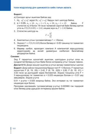 168
ТООН МЭДЭЭЛЭЛД ДҮН ШИНЖИЛГЭЭ ХИЙХ ГАРЫН АВЛАГА
Бодолт:
а) Сонгодог аргыг ашиглаж байгаа үед:
1.	 , баруун талт шалгуур байна.
2.	 байна. F
статистик нь 9 болон 19 гэсэн чөлөөний зэрэгтэй байх бөгөөд критик
утга нь няцаах муж нь байна.
3.	 Статистик шалгуур нь
4.	 Ажиглалтын утгын тусламжтайгаар болно.
5.	Эндээс болох бөгөөд α = 0.05 түвшинд тэг таамаглал
няцаагдана.
6.	Өөрөөр хэлбэл, өрсөлдөгч компани А компанитай харьцуулахад
хөдөлгүүрийн эд ангийг диаметрын хэлбэлзэл багатайгаар
үйлдвэрлэж байна.
Санамж:
Энд F тархалтын хүснэгтийг ашиглаж, шалгуурын p-утгыг олох нь
хүндрэлтэй бөгөөд p-утгын байж болох интервалд утгыг тооцож тавина.
Дасгал 9.13. Дээрх жишээг ашиглан p-утгын аргаар таамаглалыг шалгах
Бодолт: Дээр хийсэн тооцооллоор баруун талт F = 3 болсон. F тархалтын
хүснэгтээс F (9, 19; .05) = 2.42, F (9, 19; .025) = 2.82, F (9, 19; .01) =
3.52 гэсэн үр дүнгүүдийг харах боломжтой. Эндээс тооцооны утга F =
3 харьцуулахад тэг таамаглал α = 0.025 няцаагдах боловч α = 0.01 үед
зөвшөөрнө. Эндээс p-утга
0.01 < p-утга < 0.025 хооронд байна. Энэ интервал нь тэг таамаглал
няцаагдах муж болно.
Программ хангамжийн тусламжтайгаар p-утгыг 0.020960 гэж тодорхой
олох бөгөөд дээр дурьдсан интервалд оршиж байна.
 