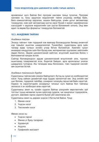 172
ТООН МЭДЭЭЛЭЛД ДҮН ШИНЖИЛГЭЭ ХИЙХ ГАРЫН АВЛАГА
архивлахыг хүсч байгаа бол програм хангамж таньд тусална. Програм
хангамж нь таны оруулсан мэдээллийг тайлж уншихад хялбар байх,
бага хэмжээтэйгээр хадгалах, зохион байгуулах, үгийн уртыг автоматаар
тохируулах, ном зүйг автоматаар үүсгэх зэрэг бүхий л жижиг нарийвчилсан
хэсгүүдийг ч хадгалж мэдээллийн сан үүсгэх боломжийг олгоно. Энд мөн
адил та өөрөө бүх форматыг тохируулах боломжтой.
10.3. АКАДЕМИК ТАЙЛАН
Академик тайлан
Энэхүү тайланг товч тодорхой хэв маягаар боловсруулах бөгөөд оновчтой
нэр томьёог ашиглах шаардлагатай. Тухайлбал, судалгааны арга зүйн
талаар өдөр тутмын энгийн үгээр бичих боломжгүй. Хамгийн чухал
анхаарал хандуулах зүйл бол бусад ном, материалаас хуулахаас зайлсхийх
явдал болно. Эрдэм шинжилгээний нийтлэл, өгүүллийг ашиглаж болох ч
болгоомжтой хандах ёстой.
Сайтар боловсрогдсон эрдэм шинжилгээний өгүүллэгийг олж, түүнээс
ашиглахад тохиромжтой эсэх, бодитой байдал, арга аргачлалыг үнэлэх
шаардлага тулгарна. Иш татахдаа маш богинохон, товч тодорхой хэсгийг
авч ашиглах ёстой.
Академик тайлангийн бүрдэл
Судалгааны тайлангийн зохион байгуулалт, бүтэц нь чухал ач холбогдолтой
хэсэг. Үүнд сайхан дизайнтай нүүр хуудас хангалтгүй юм. Энд энгийн юм
шиг боловч, тодорхой тайлбар, сонирхол татахуйц гарчигтай байх хэрэгтэй.
Хэрвээ та хэрэглэгчдийн анхаарлыг татахыг хүсч байгаа бол тайланд
эхнээсээ л ач холбогдол өгөх хэрэгтэй.
Судалгааны ажил нь тухайн судалж байгаа үзэгдлийн өөрчлөлтийн зүй
тогтлыг түүнд нөлөөлөх хүчин зүйлсээр судалж, чиг хандлагыг тодорхойлж,
дүгнэлт, зөвлөмж гаргах зорилго бүхий үйл ажиллагаа юм.
Судалгааны ажил нь дараах үндсэн 3 бүтэцтэй байна. Үүнд:
1.	 Өмнөх хэсэг
2.	 Үндсэн хэсэг
3.	 Төгсгөлийн хэсэг
Өмнөх хэсэг нь:
•	 Үндсэн гарчиг
•	 Өмнөх үг буюу талархал
•	 Хураангуй
•	 Агуулга
•	 Графикийн жагсаалт
 