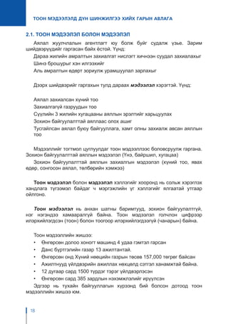 18
ТООН МЭДЭЭЛЭЛД ДҮН ШИНЖИЛГЭЭ ХИЙХ ГАРЫН АВЛАГА
2.1. ТООН МЭДЭЭЛЭЛ БОЛОН МЭДЭЭЛЭЛ
Аялал жуулчлалын агентлагт юу болж буйг судалж үзье. Зарим
шийдвэрүүдийг гаргасан байх ёстой. Үүнд:
Дараа жилийн амралтын захиалгат нислэгт хичнээн суудал захиалахыг
Шинэ брошурыг хэн илгээхийг
Аль амралтын өдөрт зориулж урамшуулал зарлахыг
Дээрх шийдвэрийг гаргахын тулд дараах мэдээлэл хэрэгтэй. Үүнд:
Аялал захиалсан хүний тоо
Захиалгагүй газруудын тоо
Сүүлийн 3 жилийн хугацааны аяллын эрэлтийг харьцуулах
Зохион байгуулалттай аяллаас олох ашиг
Тусгайлсан аялал буюу байгууллага, хамт олны захиалж авсан аяллын
тоо
Мэдээллийг тогтмол цуглуулдаг тоон мэдээллээс боловсруулж гаргана.
Зохион байгуулалттай аяллын мэдээлэл (Үнэ, байршил, хугацаа)
Зохион байгуулалттай аяллын захиалгын мэдээлэл (хүний тоо, явах
өдөр, сонгосон аялал, төлбөрийн хэмжээ)
Тоон мэдээлэл болон мэдээлэл хэллэгийг хооронд нь сольж хэрэглэх
хандлага түгээмэл байдаг ч мэргэжлийн үг хэллэгийг ялгаатай утгаар
ойлгоно.
Тоон мэдээлэл нь анхан шатны баримтууд, зохион байгуулалтгүй,
нэг нэгэндээ хамааралгүй байна. Тоон мэдээлэл голчлон цифрээр
илэрхийлэгдсэн (тоон) болон тоогоор илэрхийлэгдээгүй (чанарын) байна.
Тоон мэдээллийн жишээ:
•	 Өнгөрсөн долоо хоногт машинд 4 удаа гэмтэл гарсан
•	 Данс бүртгэлийн газар 13 ажилтантай.
•	 Өнгөрсөн онд Хүний нөөцийн газрын төсөв 157,000 төгрөг байсан
•	 Ажилтнууд үйлдвэрийн ажиллах нөхцөлд сэтгэл ханамжтай байна.
•	 12 дугаар сард 1500 түрдэг тэрэг үйлдвэрлэсэн
•	 Өнгөрсөн сард 385 зардлын нэхэмжлэлийг ирүүлсэн
Эдгээр нь тухайн байгууллагын хүрээнд бий болсон дотоод тоон
мэдээллийн жишээ юм.
 