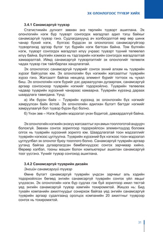 ЭХ ОЛОНЛОГООС ТҮҮВЭР ХИЙХ
31
3.4.1 Санамсаргүй түүвэр
Статистикийн дүгнэлт зөвхөн энэ төрлийн түүвэрт ашиглана. Эх
олонлогийн нэгж бүр түүвэрт сонгогдох магадлал адил тэгш байхыг
санамсаргүй түүвэр гэнэ. Судлагдахуунд ач холбогдолтой өөр өөр шинж
чанар бүхий нэгж, бүлгээс бүрдсэн эх олонлогоос санамсаргүйгээр
түүвэрлэхэд эдгээр бүлэг тус бүрийн нэгж багтсан байна. Том бүлгийн
нэгж, түүвэрт сонгогдох магадлал илүү учраас түүвэрт түүний төлөөлөл
илүү байна. Бүлгийн хэмжээ нь тэдгээрийн нэгжийн сонгогдох магадлалтай
хамааралтай. Иймд санамсаргүй түүвэрлэлтийг эх олонлогийг төлөөлж
чадах түүвэр гэж тайлбарлах хандлагатай.
Эх олонлогоос санамсаргүй түүврийг сонгох эхний алхам нь түүврийн
хүрээг байгуулах юм. Эх олонлогийн бүх нэгжийн жагсаалтыг түүврийн
хүрээ гэнэ. Жагсаалт байгаа нөхцөлд элемент бүрийг тогтоох нь чухал
биш. Эх олонлогийн нэгж бүрийг дэс дараалуулан дугаарлаж, санамсаргүй
аргаар сонгосноор түүврийн нэгжийг тодорхойлно. Түүврийн төлөөлөх
чадвар түүврийн хүрээний чанараас хамаарна. Түүврийн хүрээнд дараах
шаардлага тавигдана. Үүнд:
а) Иж бүрэн байх – Түүврийн хүрээнд эх олонлогийн бүх нэгжийг
хамруулсан байх ёстой. Эх олонлогийн адилхан бүлэгт багтдаг нэгжийг
хамруулаагүй бол түүвэр бүрэн бус болно.
б) Үнэн зөв – Нэгж бүрийн мэдээлэл үнэн бодитой, давхардалгүй байна.
Эх олонлогийн нэгжийн энэхүү жагсаалтыг хүн амын тооллоготой андуурч
болохгүй. Зөвхөн сонгох зорилгоор тодорхойлсон элементүүдэд боломж
олгох нь түүврийн хүрээний зорилго юм. Шаардлагатай тоон мэдээллийг
түүврийн нэгжээс цуглуулна. Түүврийн хүрээний бүх нэгжээс тоон мэдээлэл
цуглуулбал эх олонлог буюу тооллого болно. Санамсаргүй түүврийн аргаар
уутанд байгаа дугаарлагдсан бөмбөгнүүдээс сонгох зарчмаар хийнэ.
Өөрөөр хэлбэл, тооны машин болон компьютерыг ашиглан санамсаргүй
тоог үүсгэнэ. Үүнийг түүвэр сонгоход ашиглана.
3.4.2 Санамсаргүй түүврийн дизайн
Энгийн санамсаргүй түүвэр
Өмнө бүлэгт санамсаргүй түүврийн үндсэн зарчмыг аль хэдийн
тодорхойлсон бөгөөд энгийн санамсаргүй түүврийн сонгох үйл явцыг
үлдээсэн. Эх олонлогийн нэгж бүр судлах гэж буй зорилгоор ижил төстэй
үед энгийн санамсаргүй түүвэр хамгийн тохиромжтой. Жишээ нь: Бид
тухайн компанийн ажилтнуудыг сонирхож байгаа үед энгийн санамсаргүй
түүврийн аргаар судалгаанд оролцох компанийн 20 ажилтныг түүврээр
сонгох нь тохиромжтой.
 