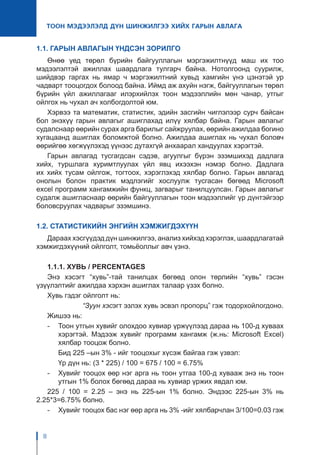 8
ТООН МЭДЭЭЛЭЛД ДҮН ШИНЖИЛГЭЭ ХИЙХ ГАРЫН АВЛАГА
1.1. ГАРЫН АВЛАГЫН ҮНДСЭН ЗОРИЛГО
Өнөө үед төрөл бүрийн байгууллагын мэргэжилтнүүд маш их тоо
мэдээлэлтэй ажиллах шаардлага тулгарч байна. Нотолгоонд суурилж,
шийдвэр гаргах нь ямар ч мэргэжилтний хувьд хамгийн үнэ цэнэтэй ур
чадварт тооцогдох болоод байна. Иймд аж ахуйн нэгж, байгууллагын төрөл
бүрийн үйл ажиллагааг илэрхийлэх тоон мэдээллийн мөн чанар, утгыг
ойлгох нь чухал ач холбогдолтой юм.
Хэрвээ та математик, статистик, эдийн засгийн чиглэлээр сурч байсан
бол энэхүү гарын авлагыг ашиглахад илүү хялбар байна. Гарын авлагыг
судалснаар өөрийн сурах арга барилыг сайжруулах, өөрийн ажилдаа богино
хугацаанд ашиглах боломжтой болно. Ажилдаа ашиглах нь чухал боловч
өөрийгөө хөгжүүлэхэд үүнээс дутахгүй анхаарал хандуулах хэрэгтэй.
Гарын авлагад тусгагдсан сэдэв, агуулгыг бүрэн эзэмшихэд дадлага
хийх, туршлага хуримтлуулах үйл явц ихээхэн нэмэр болно. Дадлага
их хийх тусам ойлгож, тогтоох, хэрэглэхэд хялбар болно. Гарын авлагад
онолын болон практик мэдлэгийг хослуулж тусгасан бөгөөд Microsoft
excel программ хангамжийн функц, загварыг танилцуулсан. Гарын авлагыг
судалж ашигласнаар өөрийн байгууллагын тоон мэдээллийг үр дүнтэйгээр
боловсруулах чадварыг эзэмшинэ.
1.2. СТАТИСТИКИЙН ЭНГИЙН ХЭМЖИГДЭХҮҮН
Дараах хэсгүүдэд дүн шинжилгээ, анализ хийхэд хэрэглэх, шаардлагатай
хэмжигдэхүүний ойлголт, томьёоллыг авч үзнэ.
1.1.1. ХУВЬ / PERCENTAGES
Энэ хэсэгт “хувь”-тай танилцах бөгөөд олон төрлийн “хувь” гэсэн
үзүүлэлтийг ажилдаа хэрхэн ашиглах талаар үзэх болно.
Хувь гэдэг ойлголт нь:
		 “Зуун хэсэгт эзлэх хувь эсвэл пропорц” гэж тодорхойлогдоно.
Жишээ нь:
-	 Тоон утгын хувийг олохдоо хувиар үржүүлээд дараа нь 100-д хуваах
хэрэгтэй. Мэдээж хувийг программ хангамж (ж.нь: Microsoft Excel)
хялбар тооцож болно.
	 Бид 225 –ын 3% - ийг тооцохыг хүсэж байгаа гэж үзвэл:
	 Үр дүн нь: (3 * 225) / 100 = 675 / 100 = 6.75%
-	 Хувийг тооцох өөр нэг арга нь тоон утгаа 100-д хувааж энэ нь тоон
утгын 1% болох бөгөөд дараа нь хувиар үржих явдал юм.
225 / 100 = 2.25 – энэ нь 225-ын 1% болно. Эндээс 225-ын 3% нь
2.25*3=6.75% болно.
-	 Хувийг тооцох бас нэг өөр арга нь 3% -ийг хялбарчлан 3/100=0.03 гэж
 