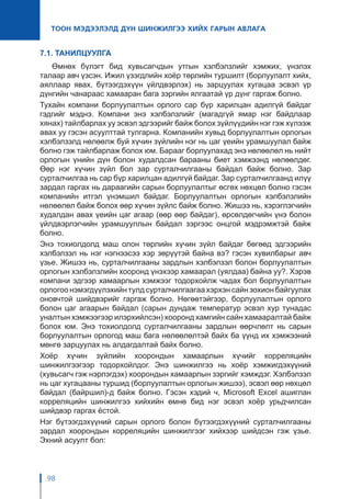 98
ТООН МЭДЭЭЛЭЛД ДҮН ШИНЖИЛГЭЭ ХИЙХ ГАРЫН АВЛАГА
7.1. ТАНИЛЦУУЛГА
Өмнөх бүлэгт бид хувьсагчдын утгын хэлбэлзлийг хэмжих, үнэлэх
талаар авч үзсэн. Ижил үзэгдлийн хоёр төрлийн туршилт (борлуулалт хийх,
аяллаар явах, бүтээгдэхүүн үйлдвэрлэх) нь зарцуулах хугацаа эсвэл үр
дүнгийн чанараас хамааран бага зэргийн ялгаатай үр дүнг гаргаж болно.
Тухайн компани борлуулалтын орлого сар бүр харилцан адилгүй байдаг
гэдгийг мэднэ. Компани энэ хэлбэлзлийг (магадгүй ямар нэг байдлаар
хянах) тайлбарлах уу эсвэл эдгээрийг байж болох зүйлүүдийн нэг гэж хүлээж
авах уу гэсэн асуулттай тулгарна. Компанийн хувьд борлуулалтын орлогын
хэлбэлзэлд нөлөөлж буй хүчин зүйлийн нэг нь цаг үеийн урамшуулал байж
болно гэж тайлбарлаж болох юм. Барааг борлуулахад энэ нөлөөлөл нь нийт
орлогын үнийн дүн болон худалдсан барааны биет хэмжээнд нөлөөлдөг.
Өөр нэг хүчин зүйл бол зар сурталчилгааны байдал байж болно. Зар
сурталчилгаа нь сар бүр харилцан адилгүй байдаг. Зар сурталчилгаанд илүү
зардал гаргах нь дараагийн сарын борлуулалтыг өсгөх нөхцөл болно гэсэн
компанийн итгэл үнэмшил байдаг. Борлуулалтын орлогын хэлбэлзлийн
нөлөөлөл байж болох өөр хүчин зүйлс байж болно. Жишээ нь, хэрэглэгчийн
худалдан авах үеийн цаг агаар (өөр өөр байдаг), өрсөлдөгчийн үнэ болон
үйлдвэрлэгчийн урамшууллын байдал зэргээс онцгой мэдрэмжтэй байж
болно.
Энэ тохиолдолд маш олон төрлийн хүчин зүйл байдаг бөгөөд эдгээрийн
хэлбэлзэл нь нэг нэгнээсээ хэр зөрүүтэй байна вэ? гэсэн хувилбарыг авч
үзье. Жишээ нь, сурталчилгааны зардлын хэлбэлзэл болон борлуулалтын
орлогын хэлбэлзлийн хооронд үнэхээр хамаарал (уялдаа) байна уу?. Хэрэв
компани эдгээр хамаарлын хэмжээг тодорхойлж чадах бол борлуулалтын
орлогоо нэмэгдүүлэхийн тулд сурталчилгаагаа хэрхэн сайн зохион байгуулах
оновчтой шийдвэрийг гаргаж болно. Нөгөөтэйгээр, борлуулалтын орлого
болон цаг агаарын байдал (сарын дундаж температур эсвэл хур тунадас
уналтын хэмжээгээр илэрхийлсэн) хооронд хамгийн сайн хамааралтай байж
болох юм. Энэ тохиолдолд сурталчилгааны зардлын өөрчлөлт нь сарын
борлуулалтын орлогод маш бага нөлөөлөлтэй байх ба үүнд их хэмжээний
мөнгө зарцуулах нь алдагдалтай байх болно.
Хоёр хүчин зүйлийн хоорондын хамаарлын хүчийг корреляцийн
шинжилгээгээр тодорхойлдог. Энэ шинжилгээ нь хоёр хэмжигдэхүүний
(хувьсагч гэж нэрлэгдэх) хоорондын хамаарлын зэргийг хэмждэг. Хэлбэлзэл
нь цаг хугацааны туршид (борлуулалтын орлогын жишээ), эсвэл өөр нөхцөл
байдал (байршил)-д байж болно. Гэсэн хэдий ч, Microsoft Excel ашиглан
корреляцийн шинжилгээ хийхийн өмнө бид нэг эсвэл хоёр урьдчилсан
шийдвэр гаргах ёстой.
Нэг бүтээгдэхүүний сарын орлого болон бүтээгдэхүүний сурталчилгааны
зардал хоорондын корреляцийн шинжилгээг хийхээр шийдсэн гэж үзье.
Эхний асуулт бол:
 