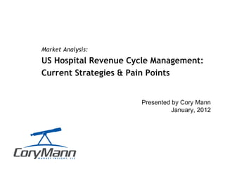 Presented by Cory Mann
January, 2012
Market Analysis:
US Hospital Revenue Cycle Management:
Current Strategies & Pain Points
Actionable Market Insight
 