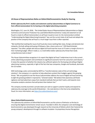 For Immediate Release
US House of Representatives Relies on Oxford BioChronometrics Study for Hearing
British cybersecurity firm’s studies and statement used by Subcommittee on Digital Commerce to
form official memorandum for its hearing on the digital advertising ecosystem
Washington, D.C. June 14, 2018, The United States House of Representatives Subcommittee on Digital
Commerce and Consumer Protection has used Oxford BioChronometrics' study and statement on ad
fraud to create its official memorandum on ad fraud. Issued on June 12, the memorandum entitled
“Understanding the Digital Advertising Ecosystem” lays out the current state of ad fraud and adopts the
position of the company that ad fraud is a much larger issue than is often reported.
“We testified that tackling the issue of ad fraud also means tackling fake news, foreign and domestic bot
networks, the bulk selling and buying of followers, likes, shares and so on,” CEO David Scheckel
reported. “Too often, people who discuss digital ad fraud treat the issue as if it were a margin of error in
their marketing budget. What it really is, is a multi-billion dollar cybersecurity threat that needs
comprehensive tools to beat.”
The House Subcommittee recognizes in its report that digital ad fraud “undermines trust in the current
online advertising ecosystem and contributes to significant economic harm for consumers and industry.”
It raises the question of whether the industry has sufficient options for the buying and selling of digital
advertising inventory, especially in light of the fact that two companies, Google and Facebook, dominate
the US market.
With technology suites commended by NATO as “transformational, state-of-the-art technology
solutions”, the company is in a position to help advertisers protect their budgets against this growing
threat. “We are grateful to see the House Subcommittee address the issue of digital ad fraud and bring
to light the growing problem it represents,” Scheckel stated. “We believe that awareness will foster
vigilance and lead advertisers away from standard methods that just don’t work, and towards more
innovative analytics solutions that will protect their bottom line.”
The company recently launched a private token pre-sale to support customer loyalty and expand its
cybersecurity coverage to the world of blockchain – the next domino in the line to be embattled by
fraud. For more information, see https://ico.oxford-biochron.com/
About Oxford BioChronometrics
The cybersecurity solutions at Oxford BioChronometrics use the science of behavior as the key to
ensuring that digital environments remain secure. Founded in 2014, the company’s core technology of
biochronometrics was developed through research at the University of Oxford, which then fostered the
young company’s development through its software incubator. Its proprietary Human Recognition
 