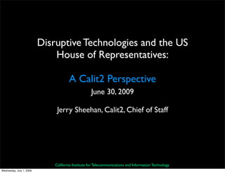 Disruptive Technologies and the US
                              House of Representatives:

                                      A Calit2 Perspective
                                                    June 30, 2009

                               Jerry Sheehan, Calit2, Chief of Staff




                              California Institute for Telecommunications and Information Technology
Wednesday, July 1, 2009
 