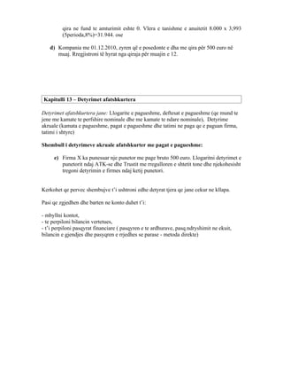 qira ne fund te amturimit eshte 0. Vlera e tanishme e anuitetit 8.000 x 3,993
         (5perioda,8%)=31.944. ose

   d) Kompania me 01.12.2010, zyren që e posedonte e dha me qira për 500 euro në
      muaj. Rregjistroni të hyrat nga qiraja për muajin e 12.




Kapitulli 13 – Detyrimet afatshkurtera

Detyrimet afatshkurtera jane: Llogarite e pagueshme, deftesat e pagueshme (qe mund te
jene me kamate te perfshire nominale dhe me kamate te ndare nominale), Detyrime
akruale (kamata e pagueshme, pagat e pagueshme dhe tatimi ne paga qe e paguan firma,
tatimi i shtyre)

Shembull i detyrimeve akruale afatshkurter me pagat e pagueshme:

     e) Firma X ka punesuar nje punetor me page bruto 500 euro. Llogaritni detyrimet e
        punetorit ndaj ATK-se dhe Trustit me rregulloren e shtetit tone dhe njekohesisht
        tregoni detyrimin e firmes ndaj ketij punetori.


Kerkohet qe pervec shembujve t’i ushtroni edhe detyrat tjera qe jane cekur ne kllapa.

Pasi qe zgjedhen dhe barten ne konto duhet t’i:

- mbyllni kontot,
- te perpiloni bilancin vertetues,
- t’i perpiloni pasqyrat financiare ( pasqyren e te ardhurave, pasq.ndryshimit ne ekuit,
bilancin e gjendjes dhe pasyqren e rrjedhes se parase - metoda direkte)
 