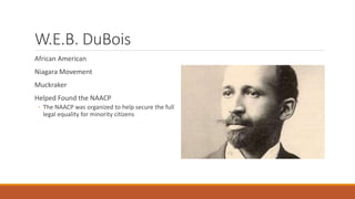 W.E.B. DuBois
African American
Niagara Movement
Muckraker
Helped Found the NAACP
◦ The NAACP was organized to help secure the full
legal equality for minority citizens
 