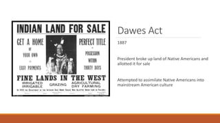Dawes Act
1887
President broke up land of Native Americans and
allotted it for sale
Attempted to assimilate Native Americans into
mainstream American culture
 
