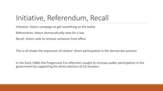 Initiative, Referendum, Recall
Initiative: Voters campaign to get something on the ballot
Referendum: Voters democratically vote for a law
Recall: Voters vote to remove someone from office
This is all shows the expansion of citizens’ direct participation in the democratic process
In the Early 1900s the Progressive Era reformers sought to increase public participation in the
government by supporting the direct election of US senators
 