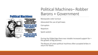 Political Machines– Robber
Barons + Government
Manipulate voter turnout
Advocated the use of poll taxes
Corruption
Nepotism
Spoils system
During the Gilded Age there was notable increased support for—
the growth of big business
The Bosses of urban political machines often accepted bribes in
return for favors
 