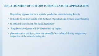 RELATIONSHIP OF ICH Q10 TO REGULATORY APPROACHES
• Regulatory approaches for a specific product or manufacturing facility
• It should be commensurate with the level of product and process understanding
• to enhance science and risk based regulatory
• Regulatory processes will be determined by region.
• pharmaceutical quality system can normally be evaluated during a regulatory
inspection at the manufacturing site.
11
 