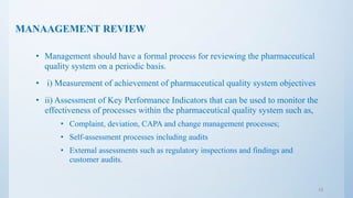 MANAAGEMENT REVIEW
• Management should have a formal process for reviewing the pharmaceutical
quality system on a periodic basis.
• i) Measurement of achievement of pharmaceutical quality system objectives
• ii) Assessment of Key Performance Indicators that can be used to monitor the
effectiveness of processes within the pharmaceutical quality system such as,
• Complaint, deviation, CAPA and change management processes;
• Self-assessment processes including audits
• External assessments such as regulatory inspections and findings and
customer audits.
13
 