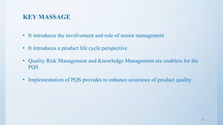 KEY MASSAGE
• It introduces the involvement and role of senior management
• It introduces a product life cycle perspective
• Quality Risk Management and Knowledge Management are enablers for the
PQS
• Implementation of PQS provides to enhance assurance of product quality
15
 