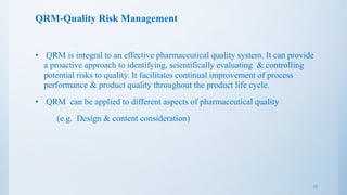 QRM-Quality Risk Management
• QRM is integral to an effective pharmaceutical quality system. It can provide
a proactive approach to identifying, scientifically evaluating & controlling
potential risks to quality. It facilitates continual improvement of process
performance & product quality throughout the product life cycle.
• QRM can be applied to different aspects of pharmaceutical quality
(e.g. Design & content consideration)
16
 