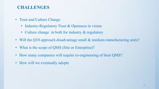 CHALLENGES
• Trust and Culture Change
• Industry-Regulatory Trust & Openness in vision
• Culture change in both for industry & regulatory
• Will the Q10 approach disadvantage small & medium manufacturing units?
• What is the scope of QMS (Site or Enterprise)?
• How many companies will require re-engineering of their QMS?
• How will we eventually adopte
17
 