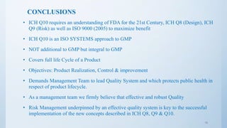 CONCLUSIONS
• ICH Q10 requires an understanding of FDA for the 21st Century, ICH Q8 (Design), ICH
Q9 (Risk) as well as ISO 9000 (2005) to maximize benefit
• ICH Q10 is an ISO SYSTEMS approach to GMP
• NOT additional to GMP but integral to GMP
• Covers full life Cycle of a Product
• Objectives: Product Realization, Control & improvement
• Demands Management Team to lead Quality System and which protects public health in
respect of product lifecycle.
• As a management team we firmly believe that effective and robust Quality
• Risk Management underpinned by an effective quality system is key to the successful
implementation of the new concepts described in ICH Q8, Q9 & Q10.
18
 