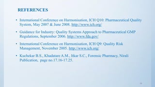 REFERENCES
• International Conference on Harmonisation, ICH Q10: Pharmaceutical Quality
System, May 2007 & June 2008. http://www.ich.org/
• Guidance for Industry: Quality Systems Approach to Pharmaceutical GMP
Regulations, September 2006. http://www.fda.gov/
• International Conference on Harmonisation, ICH Q9: Quality Risk
Management, November 2005. http://www.ich.org/
• Kuchekar B.S., Khadatare A.M., Itkar S.C., Forensic Pharmacy, Nirali
Publication, page no.17.16-17.25.
19
 