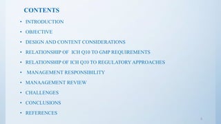 CONTENTS
• INTRODUCTION
• OBJECTIVE
• DESIGN AND CONTENT CONSIDERATIONS
• RELATIONSHIP OF ICH Q10 TO GMP REQUIREMENTS
• RELATIONSHIP OF ICH Q10 TO REGULATORY APPROACHES
• MANAGEMENT RESPONSIBILITY
• MANAAGEMENT REVIEW
• CHALLENGES
• CONCLUSIONS
• REFERENCES
2
 