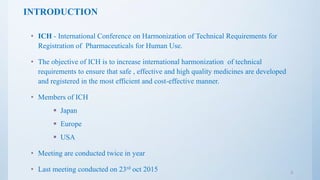 INTRODUCTION
• ICH - International Conference on Harmonization of Technical Requirements for
Registration of Pharmaceuticals for Human Use.
• The objective of ICH is to increase international harmonization of technical
requirements to ensure that safe , effective and high quality medicines are developed
and registered in the most efficient and cost-effective manner.
• Members of ICH
 Japan
 Europe
 USA
• Meeting are conducted twice in year
• Last meeting conducted on 23rd oct 2015 3
 