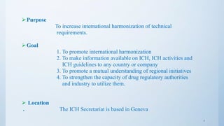 Purpose
To increase international harmonization of technical
requirements.
Goal
1. To promote international harmonization
2. To make information available on ICH, ICH activities and
ICH guidelines to any country or company
3. To promote a mutual understanding of regional initiatives
4. To strengthen the capacity of drug regulatory authorities
and industry to utilize them.
 Location
. The ICH Secretariat is based in Geneva
4
 